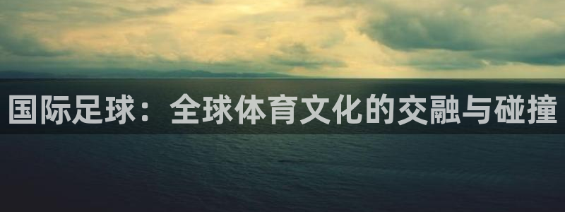 xc体育app官方网站：国际足球：全球体育文化的交融与碰撞