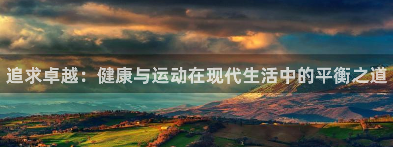 xc体育app官方网站：追求卓越：健康与运动在现代生活中的平衡之道