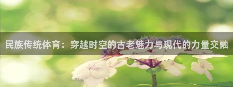 xc体育：民族传统体育：穿越时空的古老魅力与现代的力量交融